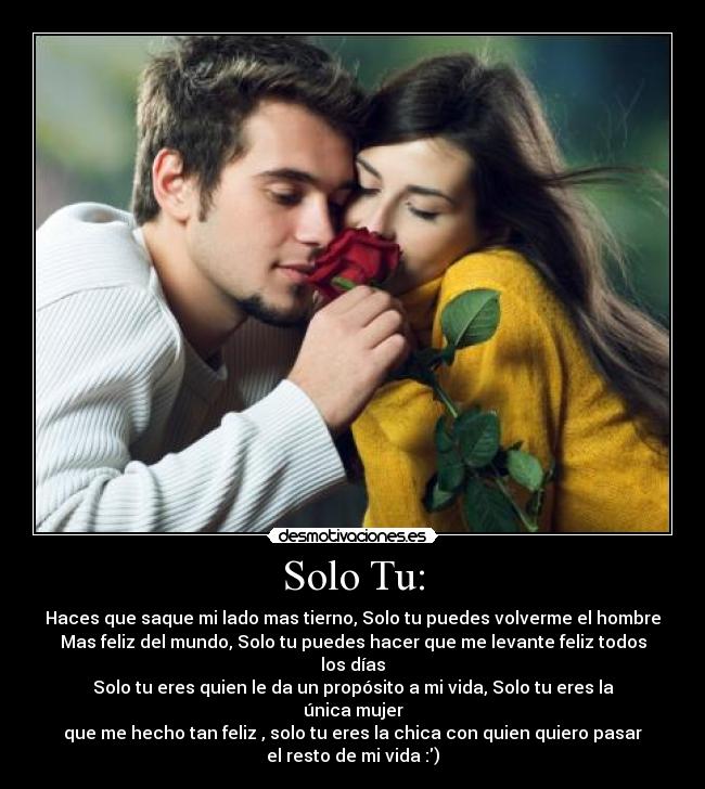 Solo Tu: - Haces que saque mi lado mas tierno, Solo tu puedes volverme el hombre
Mas feliz del mundo, Solo tu puedes hacer que me levante feliz todos
los días
Solo tu eres quien le da un propósito a mi vida, Solo tu eres la
única mujer
que me hecho tan feliz , solo tu eres la chica con quien quiero pasar
el resto de mi vida :)