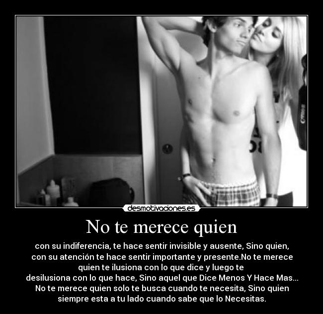 No te merece quien - con su indiferencia, te hace sentir invisible y ausente, Sino quien,
con su atención te hace sentir importante y presente.No te merece
quien te ilusiona con lo que dice y luego te 
desilusiona con lo que hace, Sino aquel que Dice Menos Y Hace Mas...
No te merece quien solo te busca cuando te necesita, Sino quien
siempre esta a tu lado cuando sabe que lo Necesitas.