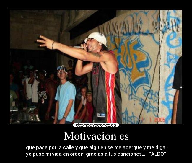 Motivacion es - que pase por la calle y que alguien se me acerque y me diga:
yo puse mi vida en orden, gracias a tus canciones.... ALDO