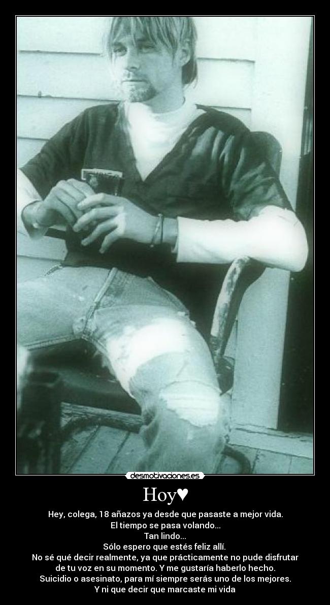 Hoy♥ - Hey, colega, 18 añazos ya desde que pasaste a mejor vida.
El tiempo se pasa volando...
Tan lindo...♥
Sólo espero que estés feliz allí. 
No sé qué decir realmente, ya que prácticamente no pude disfrutar
de tu voz en su momento. Y me gustaría haberlo hecho.
Suicidio o asesinato, para mí siempre serás uno de los mejores.
Y ni que decir que marcaste mi vida♥