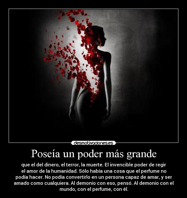 Poseía un poder más grande - que el del dinero, el terror, la muerte. El invencible poder de regir
el amor de la humanidad. Sólo había una cosa que el perfume no
podía hacer. No podía convertirlo en un persona capaz de amar, y ser
amado como cualquiera. Al demonio con eso, pensó. Al demonio con el
mundo, con el perfume, con él.