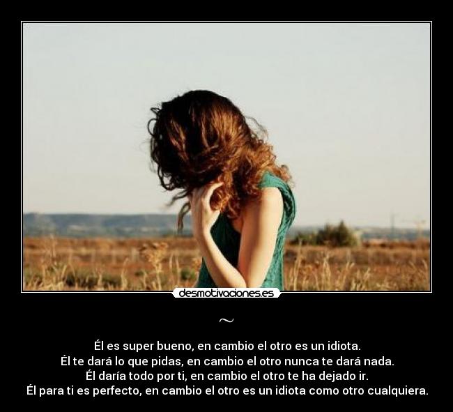 ~ - Él es super bueno, en cambio el otro es un idiota.
Él te dará lo que pidas, en cambio el otro nunca te dará nada.
Él daría todo por ti, en cambio el otro te ha dejado ir.
Él para ti es perfecto, en cambio el otro es un idiota como otro cualquiera.