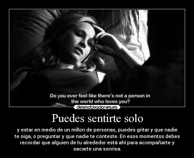 Puedes sentirte solo - y estar en medio de un millon de personas, puedes gritar y que nadie
te oiga, o preguntar y que nadie te conteste. En esos momentos debes
recordar que alguien de tu alrededor está ahí para acompañarte y
sacarte una sonrisa.