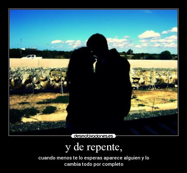 y de repente, - cuando menos te lo esperas aparece alguien y lo
cambia todo por completo