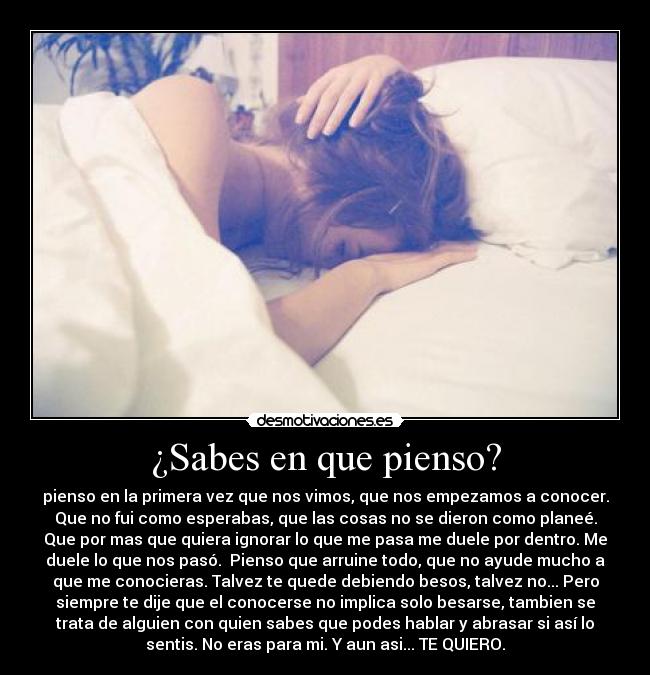 ¿Sabes en que pienso? - pienso en la primera vez que nos vimos, que nos empezamos a conocer.
Que no fui como esperabas, que las cosas no se dieron como planeé.
Que por mas que quiera ignorar lo que me pasa me duele por dentro. Me
duele lo que nos pasó. Pienso que arruine todo, que no ayude mucho a
que me conocieras. Talvez te quede debiendo besos, talvez no... Pero
siempre te dije que el conocerse no implica solo besarse, tambien se
trata de alguien con quien sabes que podes hablar y abrasar si así lo
sentis. No eras para mi. Y aun asi... TE QUIERO.