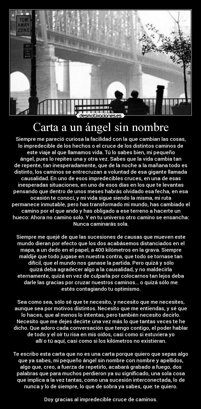 Carta a un ángel sin nombre - Siempre me pareció curiosa la facilidad con la que cambian las cosas,
lo impredecible de los hechos o el cruce de los distintos caminos de
este viaje al que llamamos vida. Tú lo sabes bien, mi pequeño
ángel, pues lo repites una y otra vez. Sabes que la vida cambia tan
de repente, tan inesperadamente, que de la noche a la mañana todo es
distinto, los caminos se entrecruzan a voluntad de esa gigante llamada
causalidad. En uno de esos impredecibles cruces, en una de esas
inesperadas situaciones, en uno de esos días en los que te levantas
pensando que dentro de unos meses habrás olvidado esa fecha, en esa
ocasión te conocí, y mi vida sigue siendo la misma, mi ruta
permanece inmutable, pero has transformado mi mundo, has cambiado el
camino por el que ando y has obligado a ese terreno a hacerte un
hueco: Ahora no camino solo. Y en tu universo otro camino se ensancha:
Nunca caminarás sola.

Siempre me quejé de que las sucesiones de causas que mueven este
mundo dieran por efecto que los dos acabásemos distanciados en el
mapa, a un dedo en el papel, a 400 kilómetros en la grava. Siempre
maldije que todo jugase en nuestra contra, que todo se tornase tan
difícil, que el mundo nos ganase la partida. Pero quizá y sólo
quizá deba agradecer algo a la causalidad, y no maldecirla
eternamente, quizá en vez de culparla por colocarnos tan lejos deba
darle las gracias por cruzar nuestros caminos... o quizá sólo me
estés contagiando tu optimismo.

Sea como sea, sólo sé que te necesito, y necesito que me necesites,
aunque sea por motivos distintos. Necesito que me entiendas, y sé que
lo haces, que al menos lo intentas, pero también necesito decirlo.
Necesito que me dejes decirte una vez más lo que tantas veces te he
dicho. Que adoro cada conversación que tengo contigo, el poder hablar
de todo y el oír tu risa en mis oídos, casi como si estuviera yo
allí o tú aquí, casi como si los kilómetros no existieran.

Te escribo esta carta que no es una carta porque quiero que sepas algo
que ya sabes, mi pequeño ángel sin nombre con nombre y apellidos,
algo que, creo, a fuerza de repetirlo, acabará grabado a fuego, dos
palabras que para muchos perdieron ya su significado, una sola cosa
que implica a la vez tantas, como una sucesión interconectada, lo de
nunca y lo de siempre, lo que de sobra ya sabes, que: te quiero.

Doy gracias al impredecible cruce de caminos.