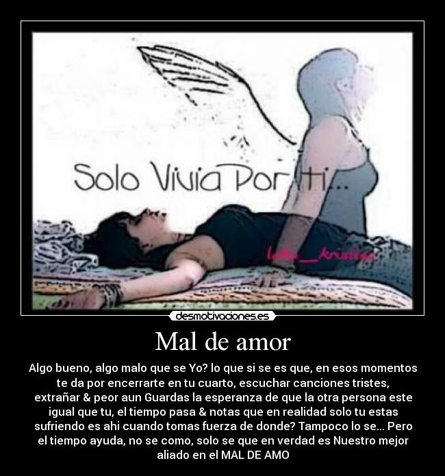 Mal de amor - Algo bueno, algo malo que se Yo? lo que si se es que, en esos momentos
te da por encerrarte en tu cuarto, escuchar canciones tristes,
extrañar & peor aun Guardas la esperanza de que la otra persona este
igual que tu, el tiempo pasa & notas que en realidad solo tu estas
sufriendo es ahi cuando tomas fuerza de donde? Tampoco lo se... Pero
el tiempo ayuda, no se como, solo se que en verdad es Nuestro mejor
aliado en el MAL DE AMO