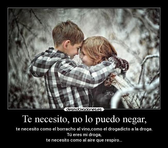 Te necesito, no lo puedo negar, - te necesito como el borracho al vino,como el drogadicto a la droga. Tú eres mi droga,
te necesito como al aire que respiro...