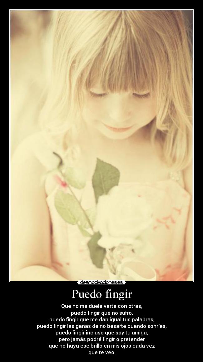 Puedo fingir - Que no me duele verte con otras,
puedo fingir que no sufro,
puedo fingir que me dan igual tus palabras,
puedo fingir las ganas de no besarte cuando sonríes,
puedo fingir incluso que soy tu amiga,
pero jamás podré fingir o pretender
que no haya ese brillo en mis ojos cada vez
que te veo.