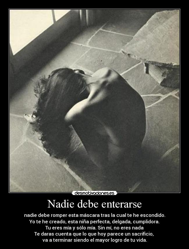 Nadie debe enterarse - nadie debe romper esta máscara tras la cual te he escondido.
Yo te he creado, esta niña perfecta, delgada, cumplidora.
Tu eres mía y sólo mía. Sin mí, no eres nada
Te daras cuenta que lo que hoy parece un sacrificio,
va a terminar siendo el mayor logro de tu vida.