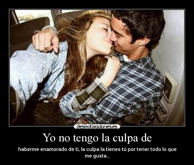 Yo no tengo la culpa de - haberme enamorado de ti, la culpa la tienes tú por tener todo lo que me gusta...