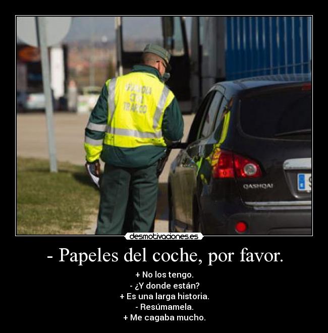 - Papeles del coche, por favor. - + No los tengo.
- ¿Y donde están?
+ Es una larga historia.
- Resúmamela.
+ Me cagaba mucho.