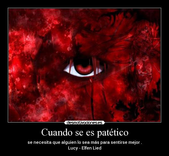 Cuando se es patético - se necesita que alguien lo sea más para sentirse mejor.
Lucy - Elfen Lied