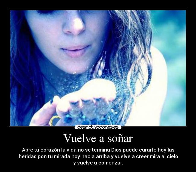 Vuelve a soñar - Abre tu corazón la vida no se termina Dios puede curarte hoy las
heridas pon tu mirada hoy hacia arriba y vuelve a creer mira al cielo
y vuelve a comenzar.