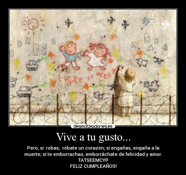 Vive a tu gusto... - Pero, si robas, róbate un corazón; si engañas, engaña a la
muerte; si te emborrachas, emborráchate de felicidad y amor.
TATSEEMCYP
FELIZ CUMPLEAÑOS!