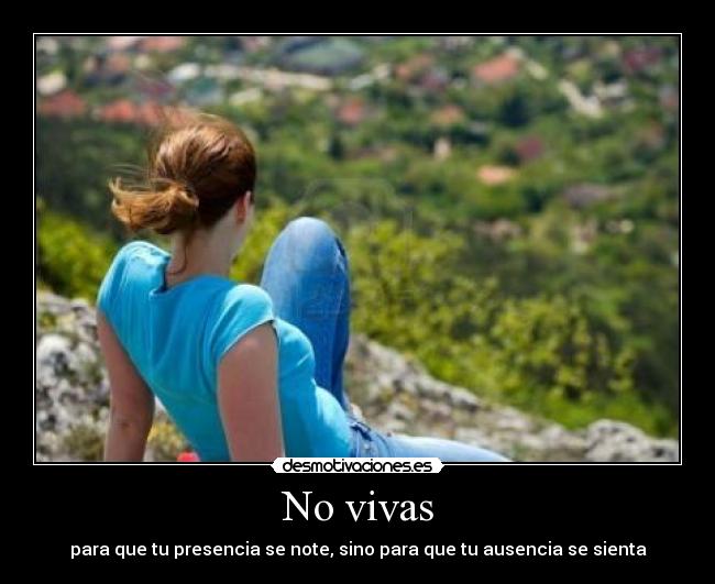 No vivas - para que tu presencia se note, sino para que tu ausencia se sienta