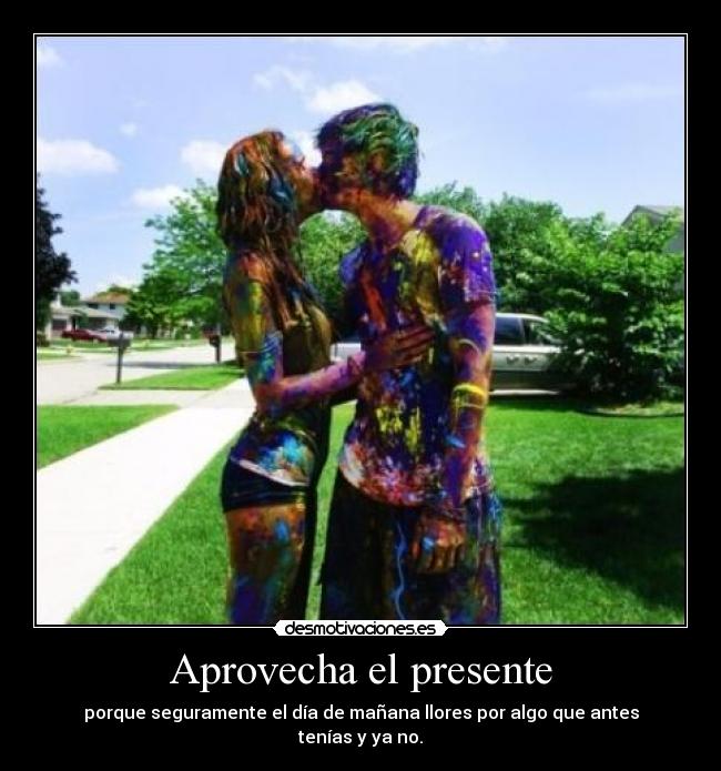 Aprovecha el presente - porque seguramente el día de mañana llores por algo que antes tenías y ya no.