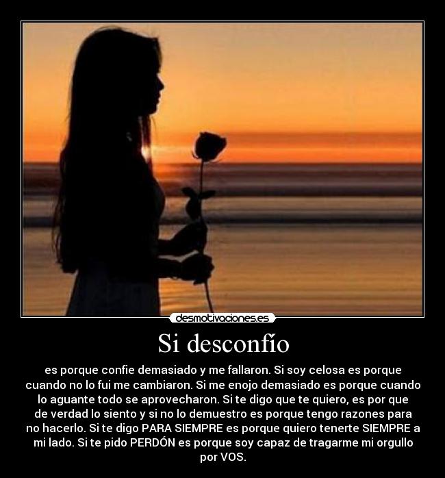 Si desconfío - es porque confie demasiado y me fallaron. Si soy celosa es porque
cuando no lo fui me cambiaron. Si me enojo demasiado es porque cuando
lo aguante todo se aprovecharon. Si te digo que te quiero, es por que
de verdad lo siento y si no lo demuestro es porque tengo razones para
no hacerlo. Si te digo PARA SIEMPRE es porque quiero tenerte SIEMPRE a
mi lado. Si te pido PERDÓN es porque soy capaz de tragarme mi orgullo
por VOS.♥