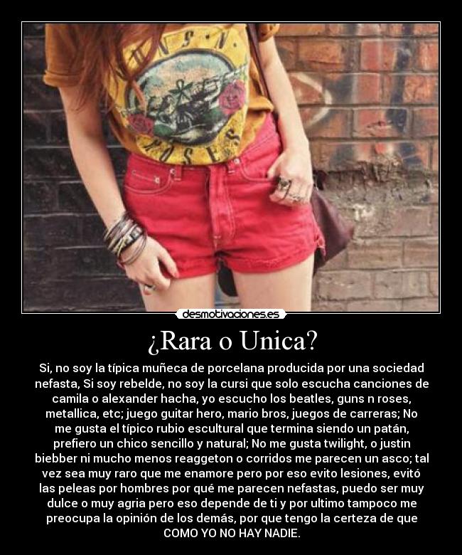 ¿Rara o Unica? - Si, no soy la típica muñeca de porcelana producida por una sociedad
nefasta, Si soy rebelde, no soy la cursi que solo escucha canciones de
camila o alexander hacha, yo escucho los beatles, guns n roses,
metallica, etc; juego guitar hero, mario bros, juegos de carreras; No
me gusta el típico rubio escultural que termina siendo un patán,
prefiero un chico sencillo y natural; No me gusta twilight, o justin
biebber ni mucho menos reaggeton o corridos me parecen un asco; tal
vez sea muy raro que me enamore pero por eso evito lesiones, evitó
las peleas por hombres por qué me parecen nefastas, puedo ser muy
dulce o muy agria pero eso depende de ti y por ultimo tampoco me
preocupa la opinión de los demás, por que tengo la certeza de que
COMO YO NO HAY NADIE.