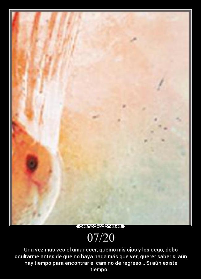 07/20 - Una vez más veo el amanecer, quemó mis ojos y los cegó, debo
ocultarme antes de que no haya nada más que ver, querer saber si aún
hay tiempo para encontrar el camino de regreso... Si aún existe
tiempo...