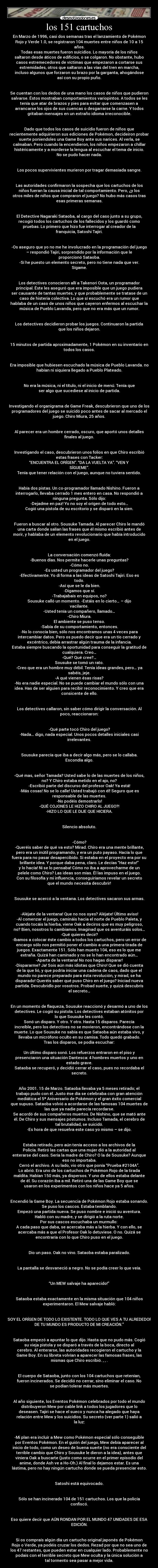 los 151 cartuchos - En Marzo de 1996, casi dos semanas tras el lanzamiento de Pokémon
Rojo y Verde 1.0, se registraron 104 muertes entre niños de 10 a 15
años.
Todas esas muertes fueron suicidios. Lo mayoría de los niños
saltaron desde áticos de edificios, o se colgaron. No obstante, hubo
casos estremecedores de víctimas que empezaron a cortarse sus
extremidades, otros que saltaron a las vías del tren en marcha,
incluso algunos que forzaron su brazo por la garganta, ahogándose
así con su propio puño.


Se cuentan con los dedos de una mano los casos de niños que pudieron
salvarse. Éstos mostraban comportamientos variopintos. A todos se les
tenía que atar de brazos y pies para evitar que comenzasen a
arrancarse los ojos de sus cuencas o desgarrarse la carne. Y todos
gritaban mensajes en un extraño idioma irreconocible.


Dado que todos los casos de suicidio fueron de niños que
recientemente adquirieron sus ediciones de Pokémon, decideiron probar
suerte poniendoles una Game Boy ante sus narices. Al verla, se
calmaban. Pero cuando la encendieron, los niños empezaron a chillar
histéricamente y a morderse la lengua al escuchar el tema de inicio.
No se pudo hacer nada.


Los pocos supervivientes murieron por tragar demasiada sangre.


Las autoridades confirmaron la sospecha que los cartuchos de los
niños fueran la causa inicial de tal comportamiento. Pero, ¿y los
otros miles de niños que compraron el juego? No hubo más casos tras
esas primeras semanas.


El Detective Nagaraki Sataoba, al cargo del caso junto a su grupo,
recogió todos los cartuchos de los fallecidos y los guardó como
pruebas. Lo primero que hizo fue interrogar al creador de la
franquicia, Satoshi Tajiri.


-Os aseguro que yo no me he involucrado en la programación del juego
– respondió Tajiri, sorprendido por la información que le
proporcionó Sataoba.
-Sí he puesto un elemento secreto, pero no tiene nada que ver.
Sígame.


Los detectives conocieron allí a Takenori Oota, un programador
principal. Éste les aseguró que era imposible que un juego pudiera
ser causante de tantas muertes, y que probablemente se tratase de un
caso de histeria colectiva. Lo que sí escuchó era un rumor que
hablaba de un caso de unos niños que cayeron enfermos al escuchar la
música de Pueblo Lavanda, pero que no era más que un rumor.


Los detectives decidieron probar los juegos. Continuaron la partida
que los niños dejaron.


15 minutos de partida aproximadamente, 1 Pokémon en su inventario en
todos los casos.


Era imposible que hubiesen escuchado la música de Pueblo Lavanda. no
habían ni siquiera llegado a Pueblo Plateado.


No era la música, ni el título, ni el inicio de menú. Tenía que
ser algo que sucediese al inicio de partida.


Investigando el organigrama de Game Freak, descubrieron que uno de los
programadores del juego se suicidó poco antes de sacar al mercado el
juego. Chiro Miura, 25 años.


Al parecer era un hombre cerrado, oscuro, que aportó unos detalles
finales al juego.


Investigando el caso, descubrieron unos folios en que Chiro escribió
estas frases con Tacker:
“ENCUENTRA EL ORÍGEN”. “DA LA VUELTA YA”. “VEN Y
SÍGUEME”.
Tenía que tener relación con el juego, aunque no tuviera sentido.


Había dos pistas. Un co-programador llamado Nishino. Fueron a
interrogarlo, llevaba cerrado 1 mes entero en casa. No respondió a
ninguna pregunta. Sólo dijo:
-Dejadme en paz! Yo no soy el orígen de todo esto…
Cogió una pistola de su escritorio y se disparó en la sien.


Fueron a buscar al otro. Sousuke Tamada. Al parecer Chiro le mandó
una carta donde salían las frases que él mismo escribió antes de
morir, y hablaba de un elemento revolucionario que había introducido
en el juego.


La conversación comenzó fluída:
-Buenos días. Nos permite hacerle unas preguntas?
-Cómo no.
-Es usted un programador del juego?
-Efectivamente. Yo dí forma a las ideas de Satoshi Tajiri. Eso es
todo.
-Así que se le da bien.
-Digamos que sí.
-Trabajabais en equipos, no?
Sousuke calló un momento. -Estáis en lo cierto… – dijo
vacilante.
-Usted tenía un compañero, llamado…
-Chiro Miura.
El ambiente se puso tenso.
-Sabía de su comportamiento, entonces.
-No lo conocía bien, sólo nos encontramos unas 4 veces para
intercambiar datos. Pero os puedo decir que era un tío cerrado y
excéntrico, debía arrastrar algún trauma de la infancia.
Estaba siempre buscando la oportunidad para conseguir la gratitud de
cualquiera. Creo…
-Qué? Qué cree?…
Sousuke se tomó un rato.
-Creo que era un hombre muy débil. Tenía ideas grandes, pero… ya
sabéis, jeje.
-A qué vienen ésas risas?
-No era nadie especial. No se puede cambiar el mundo sólo con una
idea. Has de ser alguien para recibir reconocimiento. Y creo que era
consicente de ello.


Los detectives callaron, sin saber cómo dirigir la conversación. Al
poco, reaccionaron:


-Qué parte tocó Chiro del juego?
-Nada… digo, nada especial. Unos pocos detalles iniciales casi
irrelevantes.


Sousuke parecía que iba a decir algo más, pero se lo callaba.
Escondía algo.


-Qué mas, señor Tamada? Usted sabe lo de las muertes de los niños,
no? Y Chiro estaba metido en el ajo, no?
-Escribió parte del discurso del profesor Oak! Ya está!
-Más cosas! No se lo calle! Usted trabajó con él! Seguro que es
responsable de las muertes.
-No podéis demostrarlo!
-QUÉ COJONES LE HIZO CHIRO AL JUEGO?!
-HIZO LO QUE LE DIJE QUE HICIERA.


Silencio absoluto.


-Cómo?
-Queréis saber de qué va esto? Mirad. Chiro era una mente brillante,
pero era un inútil programando, y era un puto payaso. Hacía lo que
fuera para no pasar desapercibido. Si estaba en el proyecto era por su
brillante idea. Y porque daba pena, claro. Le decías “Haz esto!”
y lo hacía! Ni se lo pensaba! Cómo no iba a aprovecharme de un
pelele como Chiro? Las ideas son mías. Él las impuso en el juego.
Con su filosofía y mi influencia, conseguiríamos revelar un secreto
que el mundo necesita descubrir!


Sousuke se acercó a la ventana. Los detectives sacaron sus armas.


-Aléjate de la ventana! Que no nos oyes? Aléjate! Último aviso!
-Al comenzar el juego, camináis hacia el norte de Pueblo Paleta, y
cuando tocáis la hierba, viene Oak a deciros que es muy peligroso,
no? Bien, nosotros lo cambiamos. Imaginad que os aventuráis solos…
-Qué quieres decir?
-Ibamos a colocar éste cambio a todos los cartuchos, pero un error de
encargo sólo nos permitió poner el cambio a una primera tirada de
juegos. Exactamente 151. Sólo han muerto 104, eso es lo que me
extraña. Quizá han caminado y no se lo han encontrado aún…
-Aparta de la ventana! No nos hagas disparar!
-Dispararme? Ja! Sois aún más idiotas que Chiro! Que se dió cuenta
de la que lió, y que podría iniciar una cadena de caos, dado que el
mundo no parece preparado para ésta revolución, y mirad, se ha
disparado! Queréis saber qué puso Chiro en el juego? Iniciad nueva
partida. Descubridlo por vosotros. Probad suerte, y quizá descubrís
el secreto…


En un momento de flaqueza, Sousuke reaccionó y desarmó a uno de los
detectives. Le cogió su pistola. Los detectives estaban atónitos por
lo que Sousuke les contó.
Sonó un disparo. Y otro. Y otro. Hasta 15 disparos. Parecía
increíble, pero los detectives no se movieron, encontrándose con la
muerte. Lo que Sousuke no sabía es que Sataoba aún estaba vivo, y
llevaba un micrófono oculto en su camisa. Todo quedó grabado.
Tras los disparos, se podía escuchar:

Un último disparo sonó. Los refuerzos entraron en el piso y
presenciaron una situación Dantesca: 4 hombres muertos y uno en
estado grave.
Sataoba se recuperó, y decidió cerrar el caso, pues no recordaba el
secreto.


Año 2001. 15 de Marzo. Sataoba llevaba ya 5 meses retirado; el
trabajo pudo con él. Justo ése día se celebraba con gran atención
mediática el 5º Aniversario de Pokémon y el gran éxito comercial
que supuso. Sataoba volvió a acordarse de las famosas 104 muertes de
las que ya nadie parecía recordarse.
Se acordó de sus compañeros muertos. De Nishino, que se mató ante
él. De Chiro y sus mensajes póstumos. Incluso Tamada, el cerebro de
tal brutalidad, se suicidó.
-Es hora de que resuelva este caso yo mismo – se dijo.


Estaba retirado, pero aún tenía acceso a los archivos de la
Policía. Retiró las cartas que una mujer dió a la autoridad al
enterarse del caso. Sería la madre de Chiro? O la de Sousuke? Aunque
eso no importaba.
Cerró el archivo. A su lado, vio otro que ponía “Prueba #2104A”.
Lo abrió. Era uno de los cartuchos de Pokémon Rojo de la tirada
maldita. Habían 150 más, ya dispersos. Y uno de ellos estaba delante
de él. Su corazón iba a mil. Retiró una de las Game Boy que se
usaron en los experimentos con los niños hace ya 5 años.


Encendió la Game Boy. La secuencia de Pokémon Rojo estaba sonando.
Se puso los cascos. Estaba temblando.
Empezó una partida nueva. Se puso nombre e inició su aventura.
Habló con su madre, y se dirigió a la ruta norte.
Por sus cascos escuchaba un murmullo: 
A cada paso que daba, se acercaba más a la hierba. Y con ello, se
acercaba más a que el Profesor Oak lo detuviese. O no. Quizá se
encontraría con lo que Chiro puso en el juego.


Dio un paso. Oak no vino. Sataoba estaba paralizado.


La pantalla se desvaneció a negro. No se podía creer lo que veía.


“Un MEW salvaje ha aparecido!”


Sataoba estaba exactamente en la misma situación que 104 niños
experimentaron. El Mew salvaje habló:


“SOY EL ORÍGEN DE TODO LO EXISTENTE. TODO LO QUE VES A TU ALREDEDOR
DE TU MUNDO ES PRODUCTO DE MI CREACIÓN.”


Sataoba empezó a apuntar lo que dijo. Hasta que no pudo más. Cogió
su vieja pistola y se disparó a través de la boca, directo al
cerebro. Al enterarse, las autoridades recogieron el cartucho y la
Game Boy. En su libreta volvían a aparecer las famosas frases, las
mismas que Chiro escribió. , , .


El cuerpo de Sataoba, junto con los 104 cartuchos que retenían,
fueron incinerados. Se decidió no cerrar, sino eliminar el caso. No
se podían tolerar más muertes.


Al año siguiente, los Eventos Pokémon celebrados por todo el mundo
distribuyeron Mew por cable link a todos los jugadores que lo
deseasen. Tajiri se hace el sueco y nunca ha alegado que haya
relación entre Mew y los suicidios. Su secreto (ver parte 1) salió a
la luz:


-Mi plan era incluir a Mew como Pokémon especial sólo conseguible
por Eventos Pokémon. En el guión del juego, Mew debía aparecer al
inicio de todo, como un deseo de buena suerte (no era consciente del
terrible cambio que Chiro y Sousuke le dieron a la idea), antes que
viniera Oak a buscarte (justo como ocurre en el primer episodio del
anime, donde Ash ve a Ho-Oh.) Al final lo dejamos estar. Es una
lástima, pero no hay ningún cartucho donde se pueda presenciar esto.


Satoshi está equivocado.


Sólo se han incinerado 104 de 151 cartuchos. Los que la policía
confiscó.


Eso quiere decir que AÚN RONDAN POR EL MUNDO 47 UNIDADES DE ESA
EDICIÓN.


Si os compraís algún día un cartucho original japonés de Pokémon
Rojo o Verde, ya podéis cruzar los dedos. Rezad por que no sea uno de
los 47 restantes, que pueden estar en cualquier lado. Probablemente no
podais con el terrible secreto que Mew oculta y la única solución a
tal tormento sea pasar a mejor vida.