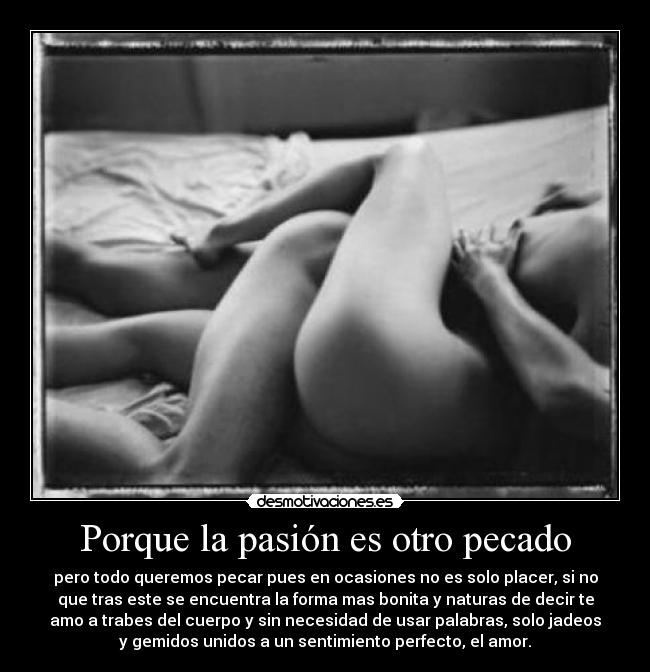 Porque la pasión es otro pecado - pero todo queremos pecar pues en ocasiones no es solo placer, si no
que tras este se encuentra la forma mas bonita y naturas de decir te
amo a trabes del cuerpo y sin necesidad de usar palabras, solo jadeos
y gemidos unidos a un sentimiento perfecto, el amor.