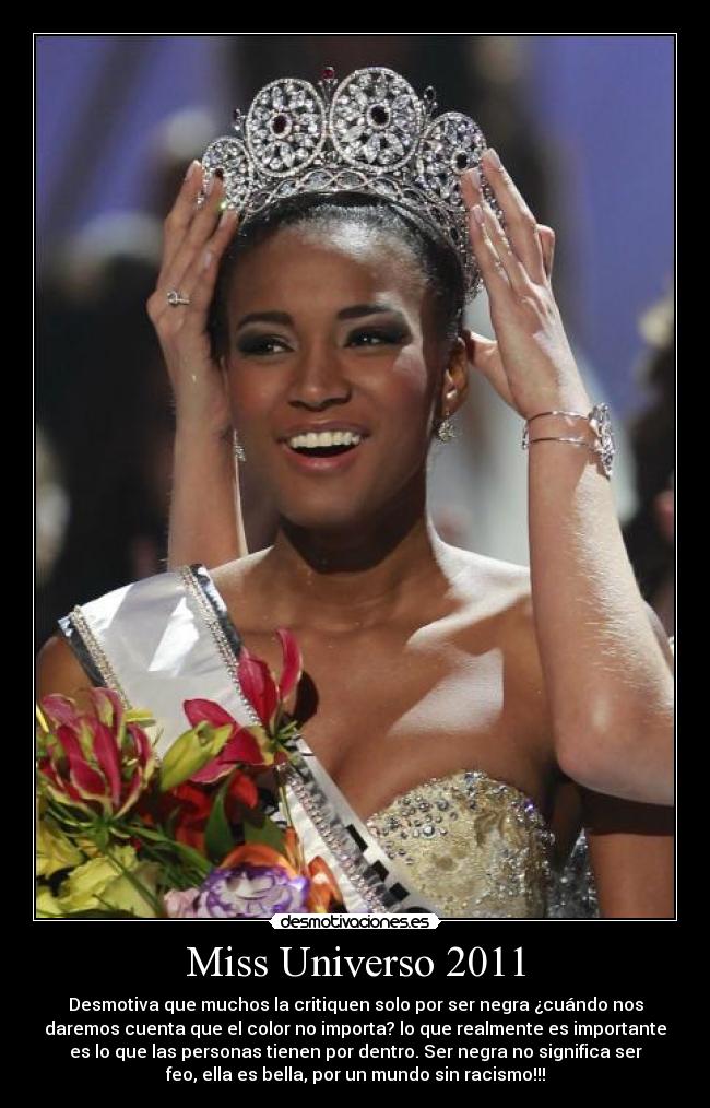 Miss Universo 2011 - Desmotiva que muchos la critiquen solo por ser negra ¿cuándo nos
daremos cuenta que el color no importa? lo que realmente es importante
es lo que las personas tienen por dentro. Ser negra no significa ser
feo, ella es bella, por un mundo sin racismo!!!