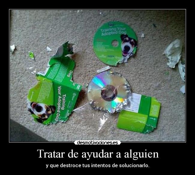 Tratar de ayudar a alguien - y que destroce tus intentos de solucionarlo.
