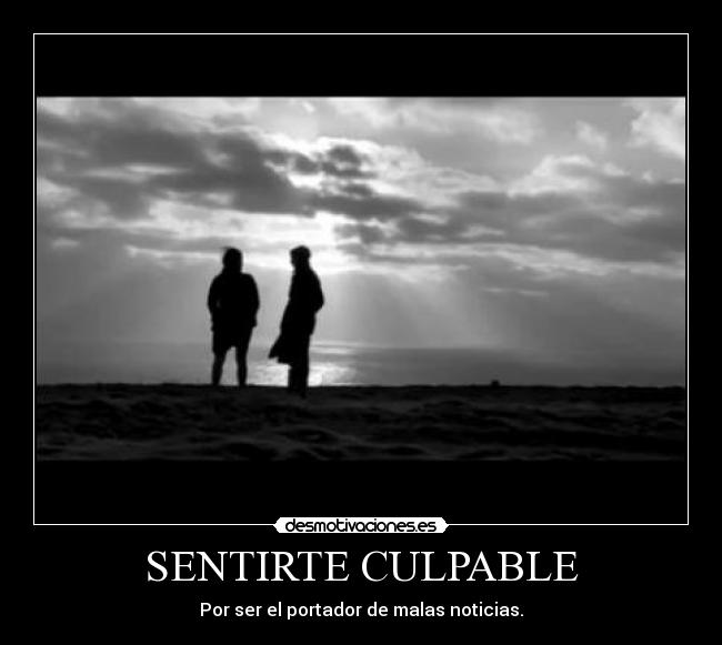 SENTIRTE CULPABLE - Por ser el portador de malas noticias.