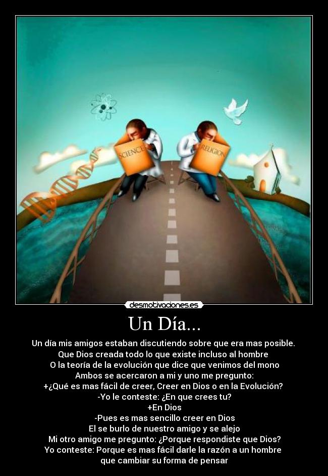 Un Día... - Un día mis amigos estaban discutiendo sobre que era mas posible. 
Que Dios creada todo lo que existe incluso al hombre 
O la teoría de la evolución que dice que venimos del mono
Ambos se acercaron a mi y uno me pregunto:
+¿Qué es mas fácil de creer, Creer en Dios o en la Evolución? 
-Yo le conteste: ¿En que crees tu?
+En Dios
-Pues es mas sencillo creer en Dios
El se burlo de nuestro amigo y se alejo
Mi otro amigo me pregunto: ¿Porque respondiste que Dios?
Yo conteste: Porque es mas fácil darle la razón a un hombre 
que cambiar su forma de pensar