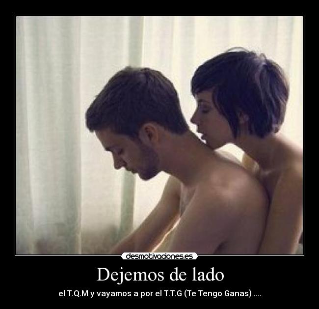 Dejemos de lado - el T.Q.M y vayamos a por el T.T.G (Te Tengo Ganas) ....♥