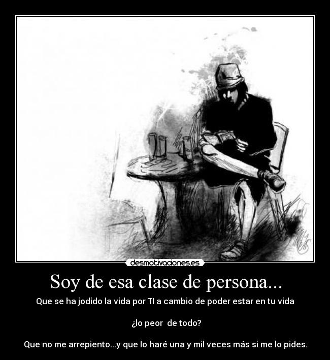 Soy de esa clase de persona... - Que se ha jodido la vida por TI a cambio de poder estar en tu vida
¿lo peor de todo?
Que no me arrepiento...y que lo haré una y mil veces más si me lo pides.