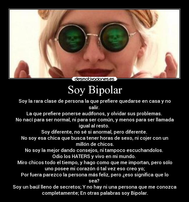 Soy Bipolar - Soy la rara clase de persona la que prefiere quedarse en casa y no
salir. 
La que prefiere ponerse audífonos, y olvidar sus problemas. 
No nací para ser normal, ni para ser común, y menos para ser llamada
igual al resto. 
Soy diferente, no sé si anormal, pero diferente. 
No soy esa chica que busca tener horas de sexo, ni cojer con un
millón de chicos.
No soy la mejor dando consejos, ni tampoco escuchandolos. 
Odio los HATERS y vivo en mi mundo. 
Miro chicos todo el tiempo, y hago como que me importan, pero sólo
uno posee mi corazón ó tal vez eso creo yo;
Por fuera parezco la persona más feliz, pero ¿eso significa que lo
sea? 
Soy un baúl lleno de secretos; Y no hay ni una persona que me conozca
completamente; En otras palabras soy Bipolar.