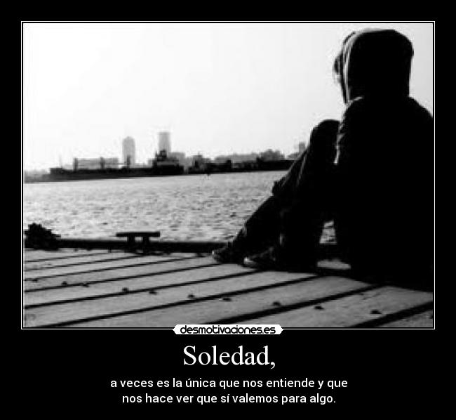 Soledad, - a veces es la única que nos entiende y que
nos hace ver que sí valemos para algo.
