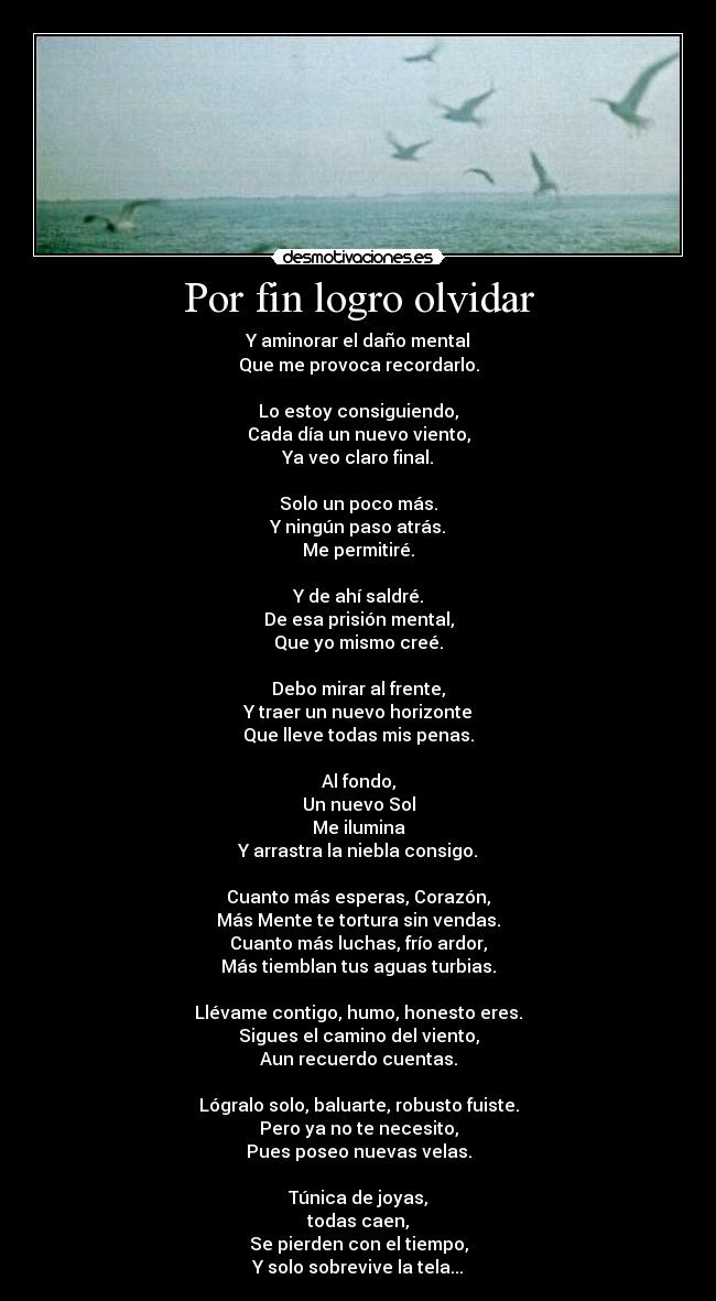Por fin logro olvidar - Y aminorar el daño mental
Que me provoca recordarlo.

Lo estoy consiguiendo,
Cada día un nuevo viento,
Ya veo claro final.

Solo un poco más.
Y ningún paso atrás.
Me permitiré.

Y de ahí saldré.
De esa prisión mental,
Que yo mismo creé.

Debo mirar al frente,
Y traer un nuevo horizonte
Que lleve todas mis penas.

Al fondo,
Un nuevo Sol
Me ilumina
Y arrastra la niebla consigo.

Cuanto más esperas, Corazón,
Más Mente te tortura sin vendas.
Cuanto más luchas, frío ardor,
Más tiemblan tus aguas turbias.

Llévame contigo, humo, honesto eres.
Sigues el camino del viento,
Aun recuerdo cuentas.

Lógralo solo, baluarte, robusto fuiste.
Pero ya no te necesito,
Pues poseo nuevas velas.

Túnica de joyas,
todas caen,
Se pierden con el tiempo,
Y solo sobrevive la tela...