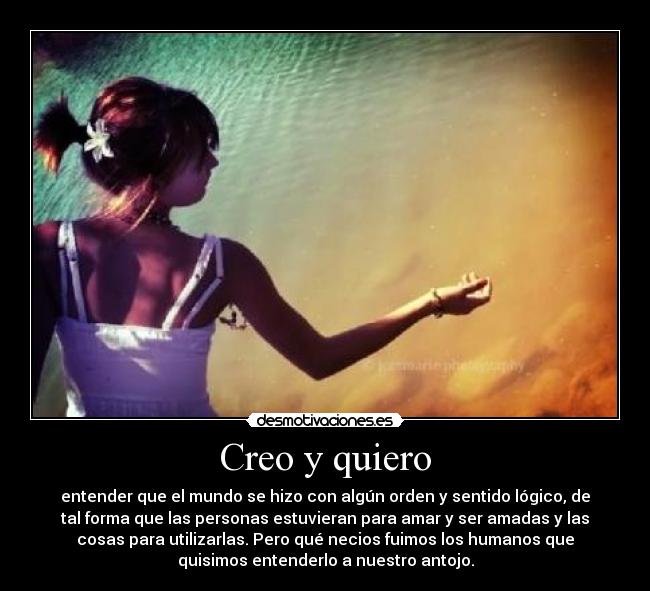 Creo y quiero - entender que el mundo se hizo con algún orden y sentido lógico, de
tal forma que las personas estuvieran para amar y ser amadas y las
cosas para utilizarlas. Pero qué necios fuimos los humanos que
quisimos entenderlo a nuestro antojo.