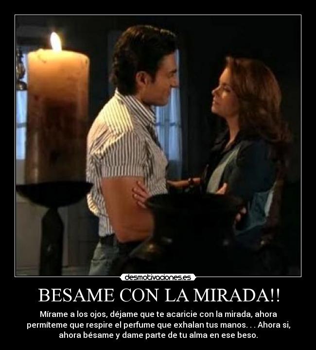 BESAME CON LA MIRADA!! - Mírame a los ojos, déjame que te acaricie con la mirada, ahora
permíteme que respire el perfume que exhalan tus manos. . . Ahora si,
ahora bésame y dame parte de tu alma en ese beso.
