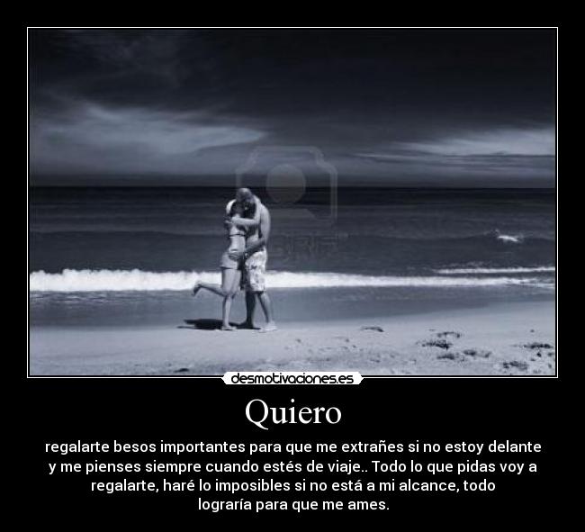 Quiero - regalarte besos importantes para que me extrañes si no estoy delante
y me pienses siempre cuando estés de viaje.. Todo lo que pidas voy a
regalarte, haré lo imposibles si no está a mi alcance, todo
lograría para que me ames.