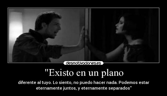 Existo en un plano - diferente al tuyo. Lo siento, no puedo hacer nada. Podemos estar
eternamente juntos, y eternamente separados