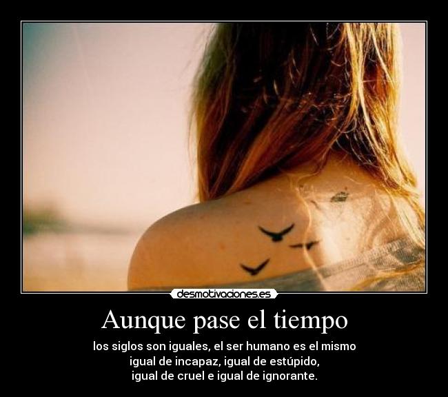 Aunque pase el tiempo - los siglos son iguales, el ser humano es el mismo
igual de incapaz, igual de estúpido,
igual de cruel e igual de ignorante.