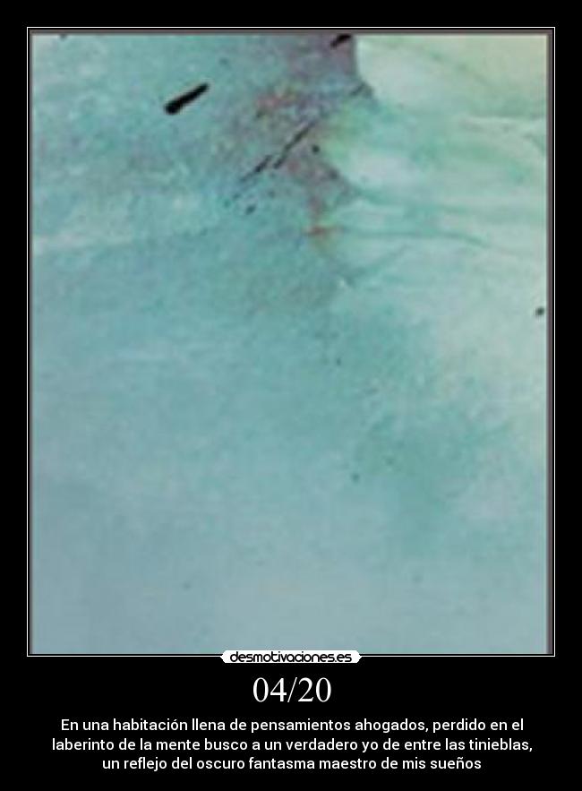 04/20 - En una habitación llena de pensamientos ahogados, perdido en el
laberinto de la mente busco a un verdadero yo de entre las tinieblas,
un reflejo del oscuro fantasma maestro de mis sueños