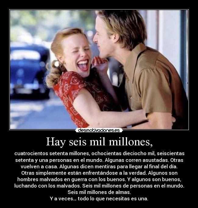 Hay seis mil millones, - cuatrocientos setenta millones, ochocientas dieciocho mil, seiscientas
setenta y una personas en el mundo. Algunas corren asustadas. Otras
vuelven a casa. Algunas dicen mentiras para llegar al final del día.
Otras simplemente están enfrentándose a la verdad. Algunos son
hombres malvados en guerra con los buenos. Y algunos son buenos,
luchando con los malvados. Seis mil millones de personas en el mundo.
Seis mil millones de almas.
Y a veces… todo lo que necesitas es una.