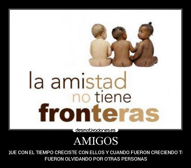 AMIGOS - QUE CON EL TIEMPO CRECISTE CON ELLOS Y CUANDO FUERON CRECIENDO TE
FUERON OLVIDANDO POR OTRAS PERSONAS