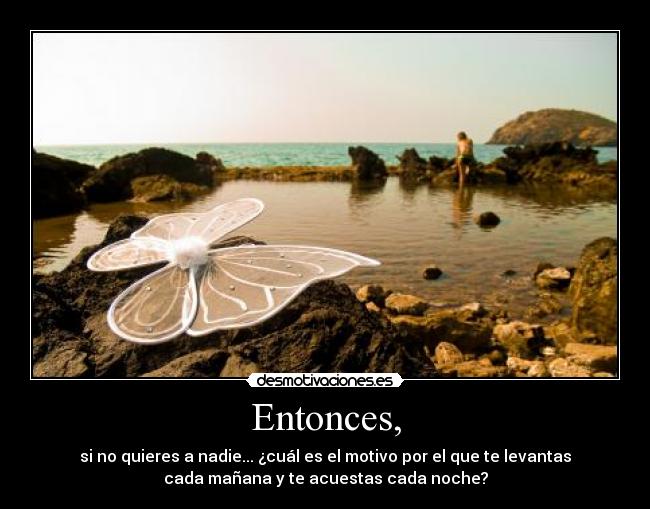 Entonces, - si no quieres a nadie... ¿cuál es el motivo por el que te levantas
cada mañana y te acuestas cada noche?