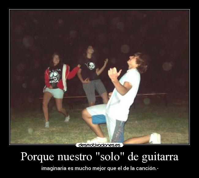 Porque nuestro solo de guitarra - imaginaria es mucho mejor que el de la canción.-