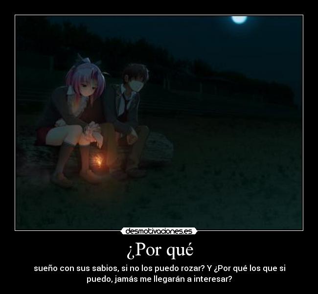 ¿Por qué - sueño con sus sabios, si no los puedo rozar? Y ¿Por qué los que si
puedo, jamás me llegarán a interesar?