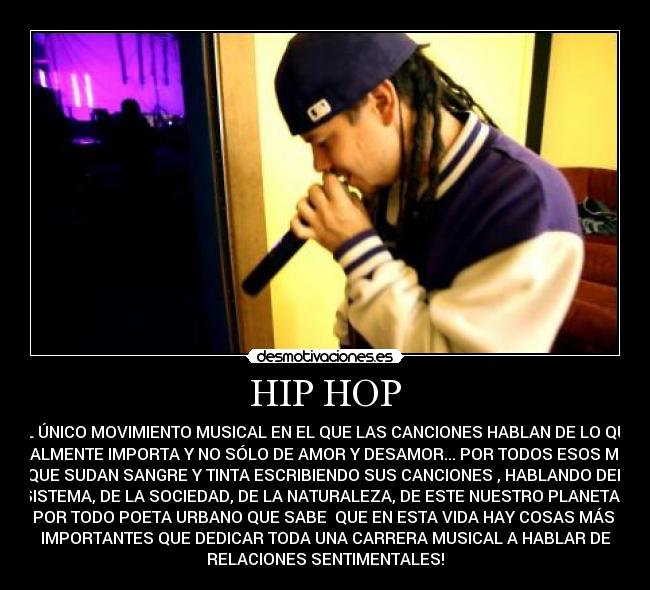 HIP HOP - EL ÚNICO MOVIMIENTO MUSICAL EN EL QUE LAS CANCIONES HABLAN DE LO QUE
REALMENTE IMPORTA Y NO SÓLO DE AMOR Y DESAMOR... POR TODOS ESOS MCS
QUE SUDAN SANGRE Y TINTA ESCRIBIENDO SUS CANCIONES , HABLANDO DEL
SISTEMA, DE LA SOCIEDAD, DE LA NATURALEZA, DE ESTE NUESTRO PLANETA...
POR TODO POETA URBANO QUE SABE QUE EN ESTA VIDA HAY COSAS MÁS
IMPORTANTES QUE DEDICAR TODA UNA CARRERA MUSICAL A HABLAR DE
RELACIONES SENTIMENTALES!