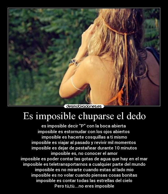 Es imposible chuparse el dedo - es imposible decir P con la boca abierta
imposible es estornudar con los ojos abiertos
imposible es hacerte cosquillas a ti mismo
imposible es viajar al pasado y revivir mil momentos
imposible es dejar de pestañear durante 10 minutos
imposible es, no conocer el amor
imposible es poder contar las gotas de agua que hay en el mar
imposible es teletransportarnos a cualquier parte del mundo
imposible es no mirarte cuando estas al lado mio
imposible es no volar cuando piensas cosas bonitas
imposible es contar todas las estrellas del cielo
Pero tù,tù....no eres imposible