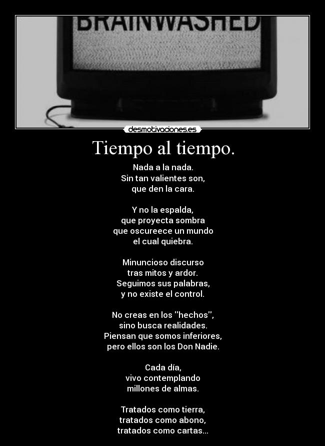 Tiempo al tiempo. - Nada a la nada.
Sin tan valientes son,
que den la cara.

Y no la espalda,
que proyecta sombra
que oscureece un mundo
el cual quiebra.

Minuncioso discurso
tras mitos y ardor.
Seguimos sus palabras,
y no existe el control.

No creas en los hechos,
sino busca realidades.
Piensan que somos inferiores,
pero ellos son los Don Nadie.

Cada día,
vivo contemplando
millones de almas.

Tratados como tierra,
tratados como abono,
tratados como cartas...