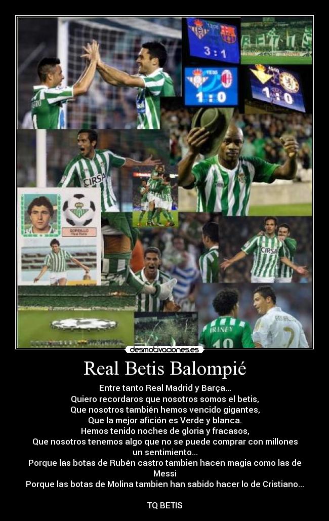 Real Betis Balompié - Entre tanto Real Madrid y Barça...
Quiero recordaros que nosotros somos el betis,
Que nosotros también hemos vencido gigantes,
Que la mejor afición es Verde y blanca.
Hemos tenido noches de gloria y fracasos,
Que nosotros tenemos algo que no se puede comprar con millones
un sentimiento...
Porque las botas de Rubén castro tambien hacen magia como las de Messi
Porque las botas de Molina tambien han sabido hacer lo de Cristiano...

TQ BETIS